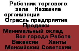 Работник торгового зала › Название организации ­ Team PRO 24 › Отрасль предприятия ­ Продажи › Минимальный оклад ­ 30 000 - Все города Работа » Вакансии   . Ханты-Мансийский,Советский г.